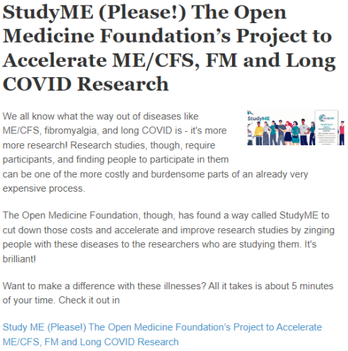 StudyME (Please!) The Open Medicine Foundation’s Project to Accelerate ME/CFS, FM and Long COVID Research
StudyME OMF
We all know what the way out of diseases like ME/CFS, fibromyalgia, and long COVID is - it's more more research! Research studies, though, require participants, and finding people to participate in them can be one of the more costly and burdensome parts of an already very expensive process.

The Open Medicine Foundation, though, has found a way called StudyME to cut down those costs and accelerate and improve research studies by zinging people with these diseases to the researchers who are studying them. It's brilliant!

Want to make a difference with these illnesses? All it takes is about 5 minutes of your time. Check it out in

Study ME (Please!) The Open Medicine Foundation’s Project to Accelerate ME/CFS, FM and Long COVID Research
