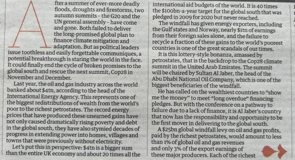 Photo of paper version of Gordon Brown’s article, showing the first few paragraphs (full article in link) 

After a summer of ever-more deadly floods, droughts and firestorms, two autumn summits – the G20 and the UN general assembly – have come and gone. Both failed to deliver the long-promised global plan to finance climate mitigation and adaptation. But as political leaders issue toothless and easily forgettable communiques, a potential breakthrough is staring the world in the face. It could finally end the cycle of broken promises to the global south and rescue the next summit, Cop28 in November and December.

Last year, the oil and gas industry across the world banked about $4tn, according to the head of the International Energy Agency. This represents one of the biggest redistributions of wealth from the world’s poor to the richest petrostates. The record energy prices that have produced these unearned gains have not only caused dramatically rising poverty and debt in the global south, but have also stymied decades of progress in extending power into homes, villages and towns that were previously without electricity.

Let’s put this in perspective: $4tn is a bigger sum than the entire UK economy and about 20 times all the international aid budgets of the world. It is 40 times the $100bn-a-year target for the global south that was pledged in 2009 for 2020 but never reached.
