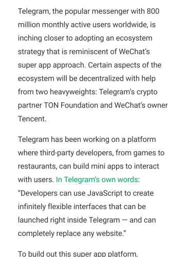 Telegram, the popular messenger with 800 million monthly active users worldwide, is inching closer to adopting an ecosystem strategy that is reminiscent of WeChat’s super app approach. Certain aspects of the ecosystem will be decentralized with help from two heavyweights: Telegram’s crypto partner TON Foundation and WeChat’s owner Tencent.

Telegram has been working on a platform where third-party developers, from games to restaurants, can build mini apps to interact with users. In Telegram’s own words: “Developers can use JavaScript to create infinitely flexible interfaces that can be launched right inside Telegram — and can completely replace any website.”