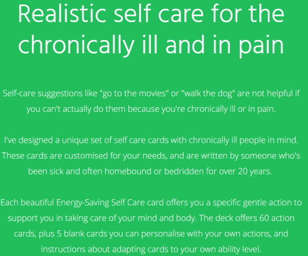 Realistic self care for the chronically ill and in pain
Self-care suggestions like "go to the movies" or "walk the dog" are not helpful if you can't actually do them because you're chronically ill or in pain.

I've designed a unique set of self care cards with chronically ill people in mind. These cards are customised for your needs, and are written by someone who's been sick and often homebound or bedridden for over 20 years. 

Each beautiful Energy-Saving Self Care card offers you a specific gentle action to support you in taking care of your mind and body. The deck offers 60 action cards, plus 5 blank cards you can personalise with your own actions, and instructions about adapting cards to your own ability level.